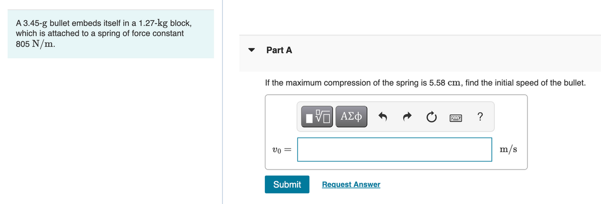 A 3.45-g bullet embeds itself in a 1.27-kg block,
which is attached to a spring of force constant
805 N/m.
Part A
If the maximum compression of the spring is 5.58 cm, find the initial speed of the bullet.
ΑΣφ
vo =
m/s
Submit
Request Answer
