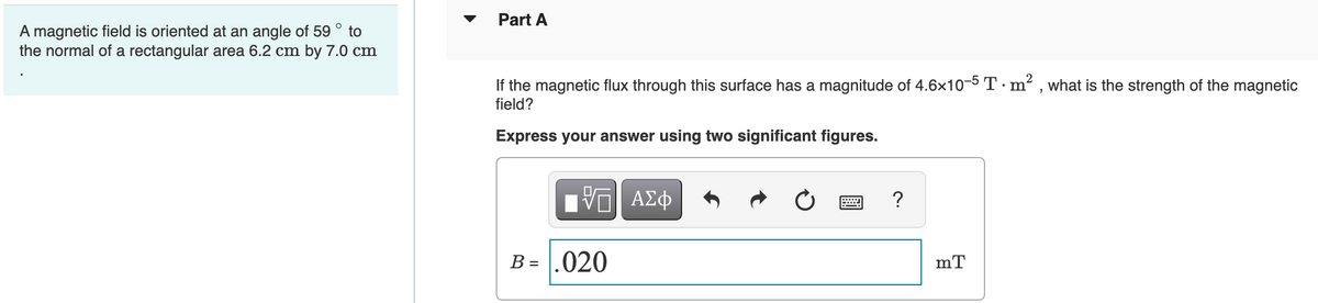 O
A magnetic field is oriented at an angle of 59 to
the normal of a rectangular area 6.2 cm by 7.0 cm
Part A
If the magnetic flux through this surface has a magnitude of 4.6×10-5 T · m², what is the strength of the magnetic
field?
Express your answer using two significant figures.
ΫΠΙ ΑΣΦ
B = .020
?
mT