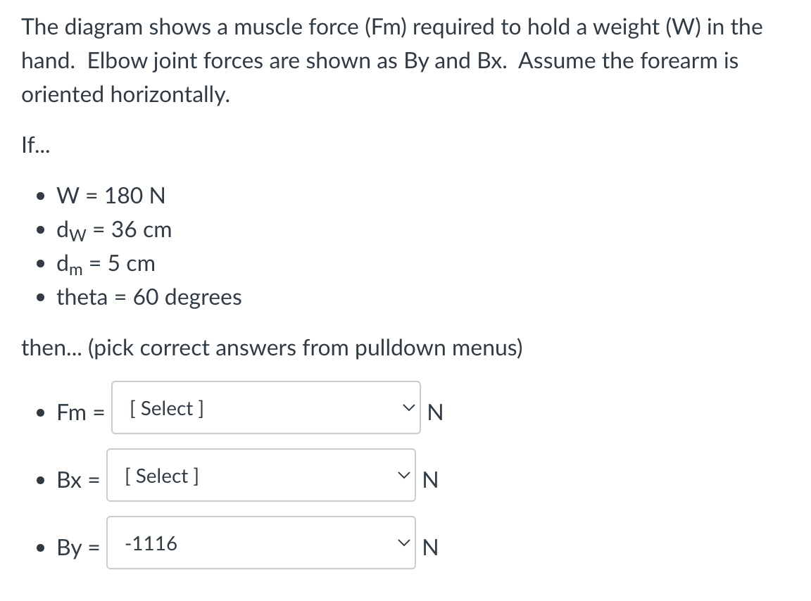 The diagram shows a muscle force (Fm) required to hold a weight (W) in the
hand. Elbow joint forces are shown as By and Bx. Assume the forearm is
oriented horizontally.
If...
• W = 180 N
• dw = 36 cm
dm = 5 cm
●
theta = 60 degrees
then... (pick correct answers from pulldown menus)
• Fm = [Select]
• Bx =
●
[Select]
By = -1116
N
N
N