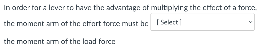 In order for a lever to have the advantage of multiplying the effect of a force,
the moment arm of the effort force must be [Select]
the moment arm of the load force