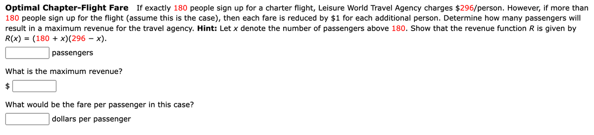 Optimal Chapter-Flight Fare If exactly 180 people sign up for a charter flight, Leisure World Travel Agency charges $296/person. However, if more than
180 people sign up for the flight (assume this is the case), then each fare is reduced by $1 for each additional person. Determine how many passengers will
result in a maximum revenue for the travel agency. Hint: Let x denote the number of passengers above 180. Show that the revenue function R is given by
R(x) = (180 + x)(296 − x).
passengers
What is the maximum revenue?
What would be the fare per passenger in this case?
dollars per passenger