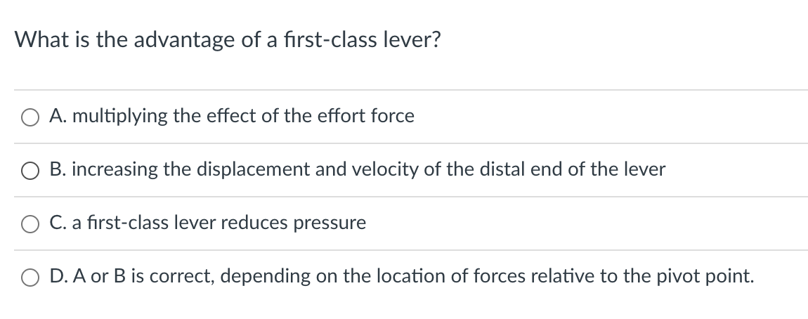 What is the advantage of a first-class lever?
O A. multiplying the effect of the effort force
B. increasing the displacement and velocity of the distal end of the lever
C. a first-class lever reduces pressure
O D. A or B is correct, depending on the location of forces relative to the pivot point.
