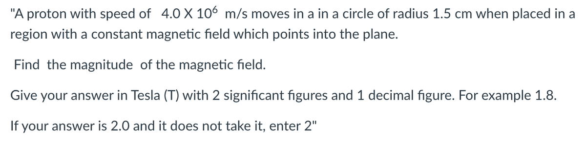 "A proton with speed of 4.0 X 106 m/s moves in a in a circle of radius 1.5 cm when placed in a
region with a constant magnetic field which points into the plane.
Find the magnitude of the magnetic field.
Give your answer in Tesla (T) with 2 significant figures and 1 decimal figure. For example 1.8.
If your answer is 2.0 and it does not take it, enter 2"