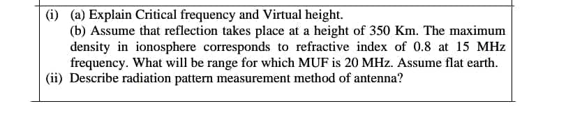 (i) (a) Explain Critical frequency and Virtual height.
(b) Assume that reflection takes place at a height of 350 Km. The maximum
density in ionosphere corresponds to refractive index of 0.8 at 15 MHz
frequency. What will be range for which MUF is 20 MHz. Assume flat earth.
(ii) Describe radiation pattern measurement method of antenna?
