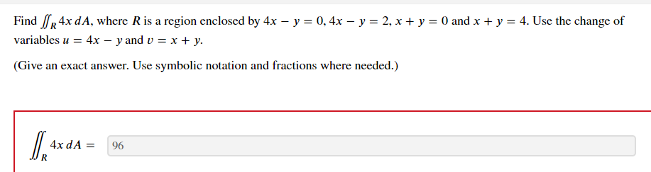 Find R 4x dA, where R is a region enclosed by 4x − y = 0, 4x − y = 2, x + y = 0 and x + y = 4. Use the change of
variables u = 4x - y and v = x + y.
(Give an exact answer. Use symbolic notation and fractions where needed.)
[], 4x dA=
R
96