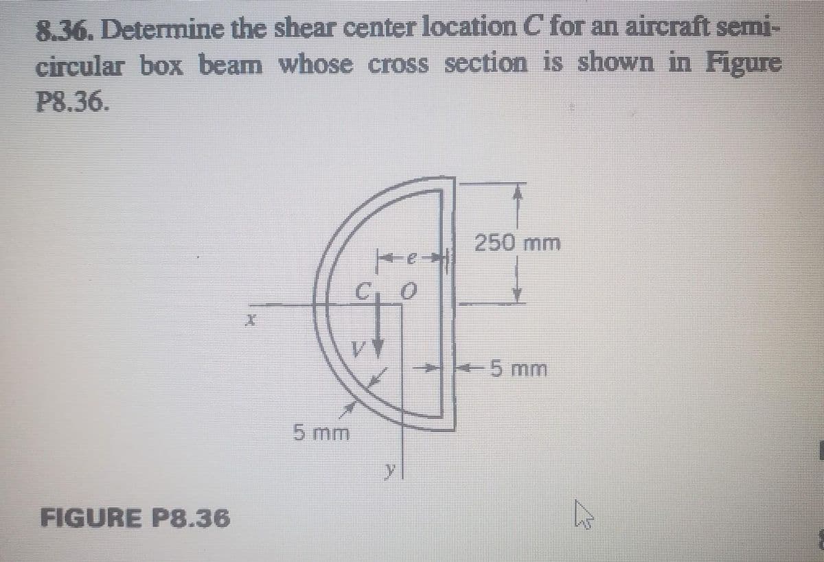 8.36. Determine the shear center location C for an aircraft semi-
circular box beam whose cross section is shown in Figure
P8.36.
250 mm
C, 0
கற்ற
5 mm
FIGURE P8.36
