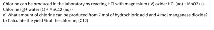 Chlorine can be produced in the laboratory by reacting HCI with magnesium (IV) oxide: HCI (aq) + MnO2 (s)-
Chlorine (g) + water (1) + MnC12 (aq) -
a) What amount of chlorine can be produced from 7 mol of hydrochloric acid and 4 mol manganese dioxide?
b) Calculate the yield % of the chlorine; (C12)