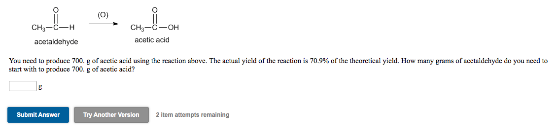 (0)
CH3-C-H
CH3-C-OH
acetaldehyde
acetic acid
You need to produce 700. g of acetic acid using the reaction above. The actual yield of the reaction is 70.9% of the theoretical yield. How many grams of acetaldehyde do you need to
start with to produce 700. g of acetic acid?
Submit Answer
Try Another Version
2 item attempts remaining
