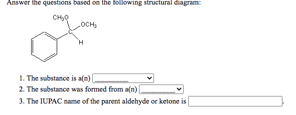 Answer the questions based on the following structural diagram:
CH30
1. The substance is a(n) |
2. The substance was formed from a(n)
3. The IUPAC name of the parent aldehyde or ketone is
