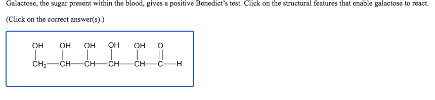 Galactose, the sugar present within the blood, gives a positive Benedict's test. Click on the structural features that enable galactose to react.
(Click on the correct answer(s).)
OH
OH
OH
OH
Он
-CH-
-ĊH-CH-
CH-
C-H
