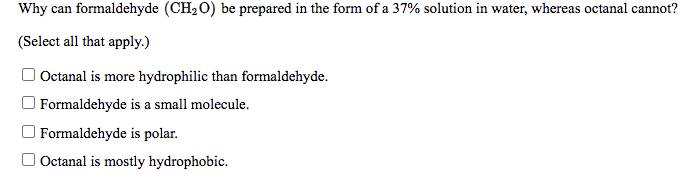 Why can formaldehyde (CH20) be prepared in the form of a 37% solution in water, whereas octanal cannot?
(Select all that apply.)
| Octanal is more hydrophilic than formaldehyde.
O Formaldehyde is a small molecule.
O Formaldehyde is polar.
O Octanal is mostly hydrophobic.
