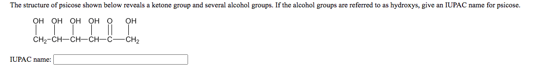 The structure of psicose shown below reveals a ketone group and several alcohol groups. If the alcohol groups are referred to as hydroxys, give an IUPAC name for psicose.
ОН ОН СН
OH
он
CH2-CH-CH-CH–C
-CH2
IUPAC name:
