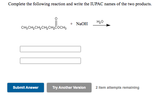 Complete the following reaction and write the IUPAC names of the two products.
+ NaOH
H20
CH3CH2CH,CH2CH,COCH3
Submit Answer
Try Another Version
2 item attempts remaining
