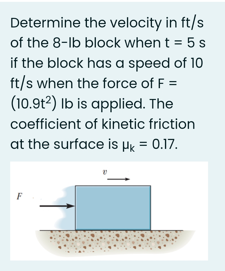 Determine the velocity in ft/s
of the 8-lb block when t = 5 s
if the block has a speed of 10
ft/s when the force of F =
(10.9t2) Ib is applied. The
coefficient of kinetic friction
at the surface is µk = 0.17.
F
