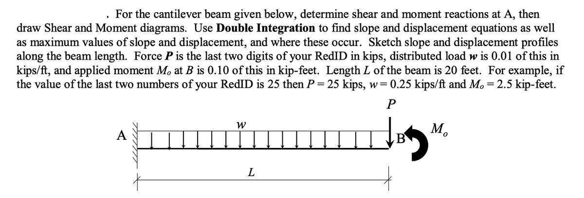 For the cantilever beam given below, determine shear and moment reactions at A, then
draw Shear and Moment diagrams. Use Double Integration to find slope and displacement equations as well
as maximum values of slope and displacement, and where these occur. Sketch slope and displacement profiles
along the beam length. Force P is the last two digits of your RedID in kips, distributed load w is 0.01 of this in
kips/ft, and applied moment Mo at B is 0.10 of this in kip-feet. Length L of the beam is 20 feet. For example, if
the value of the last two numbers of your RedID is 25 then P = 25 kips, w = 0.25 kips/ft and M. = 2.5 kip-feet.
P
A
W
L
M₂