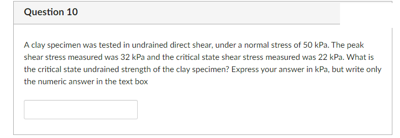 Question 10
A clay specimen was tested in undrained direct shear, under a normal stress of 50 kPa. The peak
shear stress measured was 32 kPa and the critical state shear stress measured was 22 kPa. What is
the critical state undrained strength of the clay specimen? Express your answer in kPa, but write only
the numeric answer in the text box