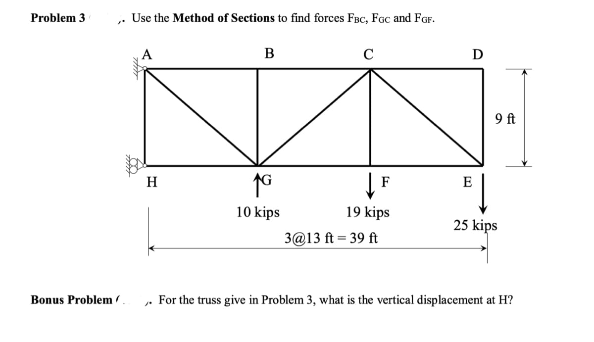 Problem 3
1.
Bonus Problem.
Use the Method of Sections to find forces FBC, FGC and FGF.
H
B
↑G
10 kips
C
19 kips
3@13 ft = 39 ft
E
9 ft
25 kips
For the truss give in Problem 3, what is the vertical displacement at H?
