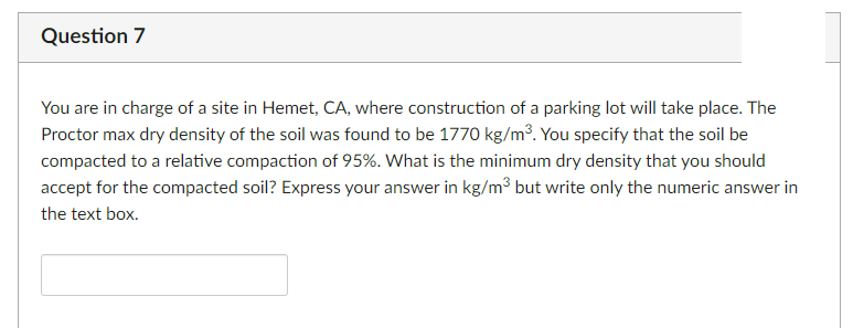Question 7
You are in charge of a site in Hemet, CA, where construction of a parking lot will take place. The
Proctor max dry density of the soil was found to be 1770 kg/m³. You specify that the soil be
compacted to a relative compaction of 95%. What is the minimum dry density that you should
accept for the compacted soil? Express your answer in kg/m³ but write only the numeric answer in
the text box.