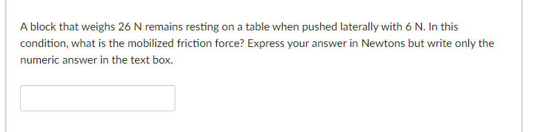 A block that weighs 26 N remains resting on a table when pushed laterally with 6 N. In this
condition, what is the mobilized friction force? Express your answer in Newtons but write only the
numeric answer in the text box.