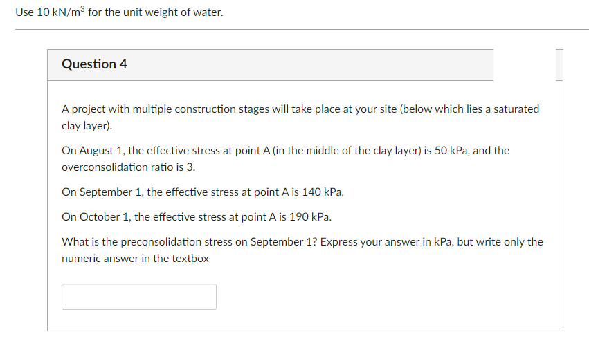 Use 10 kN/m³ for the unit weight of water.
Question 4
A project with multiple construction stages will take place at your site (below which lies a saturated
clay layer).
On August 1, the effective stress at point A (in the middle of the clay layer) is 50 kPa, and the
overconsolidation ratio is 3.
On September 1, the effective stress at point A is 140 kPa.
On October 1, the effective stress at point A is 190 kPa.
What is the preconsolidation stress on September 1? Express your answer in kPa, but write only the
numeric answer in the textbox