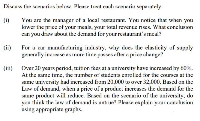 Discuss the scenarios below. Please treat each scenario separately.
(i)
You are the manager of a local restaurant. You notice that when you
lower the price of your meals, your total revenue rises. What conclusion
can you draw about the demand for your restaurant's meal?
(ii)
For a car manufacturing industry, why does the elasticity of supply
generally increase as more time passes after a price change?
(iii)
Over 20 years period, tuition fees at a university have increased by 60%.
At the same time, the number of students enrolled for the courses at the
same university had increased from 20,000 to over 32,000. Based on the
Law of demand, when a price of a product increases the demand for the
same product will reduce. Based on the scenario of the university, do
you think the law of demand is untrue? Please explain your conclusion
using appropriate graphs.
