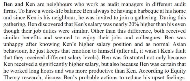 Ben and Ken are neighbours who work as audit managers in different audit
firms. To have a work-life balance Ben always be having a barbeque at his home
and since Ken is his neighbour, he was invited to join a gathering. During this
gathering, Ben discovered that Ken's salary was nearly 20% higher than his even
though their job duties were similar. Other than this difference, both received
similar benefits and seemed to enjoy their jobs and colleagues. Ben was
unhappy after knowing Ken's higher salary position and as normal Asian
behaviour, he just keeps that emotion to himself (after all, it wasn't Ken's fault
that they received different salary levels). Ben was frustrated not only because
Ken received a significantly higher salary, but also because Ben was certain that
he worked long hours and was more productive than Ken. According to Equity
Theory research, discuss Ben's probable actions to reduce his upset feelings.
