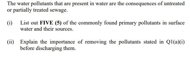 The water pollutants that are present in water are the consequences of untreated
or partially treated sewage.
(i) List out FIVE (5) of the commonly found primary pollutants in surface
water and their sources.
(ii) Explain the importance of removing the pollutants stated in Ql(a)(i)
before discharging them.
