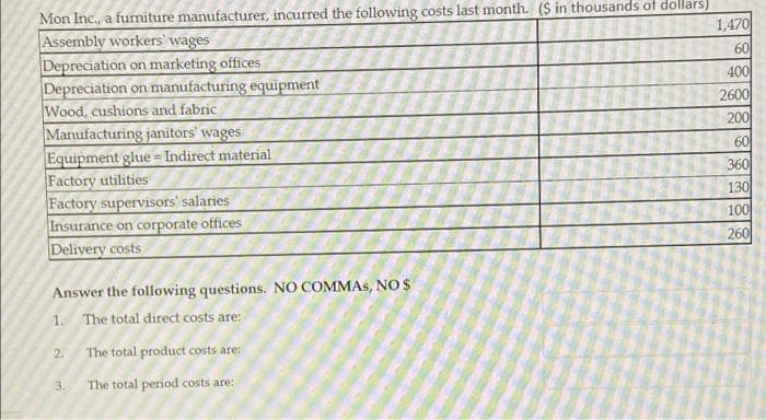 Mon Inc., a furniture manufacturer, incurred the following costs last month. ($ in thousands of dollars)
Assembly workers' wages
1,470
Depreciation on marketing offices
60
400
Depreciation on manufacturing equipment
Wood, cushions and fabric
2600
200
Manufacturing janitors' wages
60
Equipment glue=Indirect material
Factory utilities
360
130
Factory supervisors' salaries
Insurance on corporate offices
100
Delivery costs
260
Answer the following questions. NO COMMAS, NO S
1. The total direct costs are:
2.
The total product costs are:
3.
The total period costs are:
