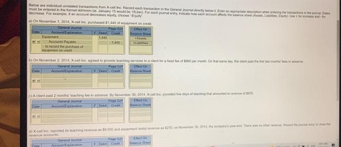 Below are individual unrelated transactions from X-call Inc. Record each transaction in the General Journal directly below it Enter an appropriate description when antering the transacions in the journal Dates
must be entered in the format ddimmam (ie January 15 would be 15/Jan). For each journal entry, indicate how each account affects the balance sheet (Assets, Liabilities, Equity) Use for increase and for
decrease For example, if an account decreases equity, choose Equity
a) On November 1, 2014, X-cel Inc purchased $1.440 of equipment on credit
General Journal
Date
Papú GJ
FD Creat
1,440
Effect Of
Balance Sheet
+Assets
Equipment
Accounts Payable
1,440
+Liabilities
to record the purchase of
equipment on mad
b) On November 2, 2014, X-cell Inc. agreed to provide teaching
services to a client for a fixed too of $900 per month On that same day this dient paid the first two months' tes in advance
Effect On
General Journal
Page GJ
F Des Creat
Date
Account Explanation
Balaton Shant
LA
c)A client paid 2 months' teaching fee in advance. By November 30, 2014, X-coll inc provided five days of teaching that amounted to revenue of 570
Effect On
Baunce Sheet
General Journal
Page G
Great
Date
Account Explanation
Debt
d) X-cell Inc reported its teaching revenue as $9,500 and equipment rental revenue as $270, on November 30, 2014, the company's year-end. There was no other revena Record the journal emity to the
revenue accounts
Page G
General Joumal
Account Explanation
Effect On
Balance Sh
Debt Cred
Dis