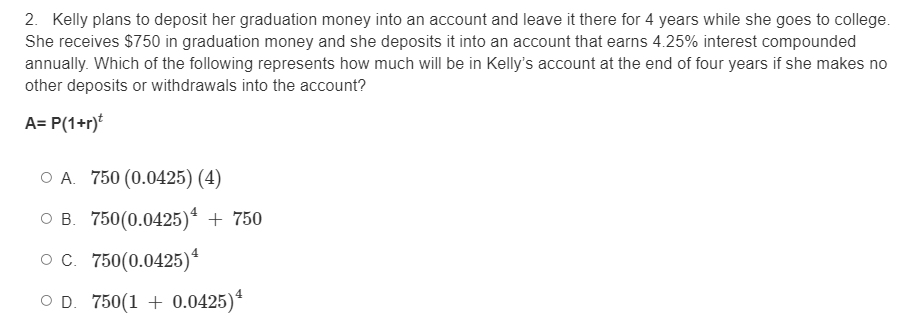 2. Kelly plans to deposit her graduation money into an account and leave it there for 4 years while she goes to college.
She receives $750 in graduation money and she deposits it into an account that earns 4.25% interest compounded
annually. Which of the following represents how much will be in Kelly's account at the end of four years if she makes no
other deposits or withdrawals into the account?
A= P(1+r)t
O A. 750 (0.0425) (4)
O B. 750(0.0425)* + 750
o c. 750(0.0425)*
O D. 750(1 + 0.0425)*
