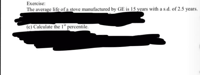 Exercise:
The average life of a stove manufactured by GE is 15 years with a s.d. of 2.5 years.
(c) Calculate the 1" percentile.
