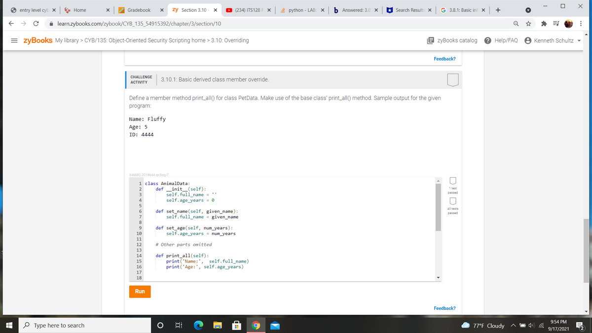 entry level cyb x
E Home
Gradebook
zy Section 3.10
O (234) ITS128 F X
2 python - LAB: X
b Answered: 3.8 X
* Search Results X
G 3.8.1: Basic inh x
+
i learn.zybooks.com/zybook/CYB_135_54915392/chapter/3/section/10
= zyBooks My library > CYB/135: Object-Oriented Security Scripting home > 3.10: Overriding
zyBooks catalog
? Help/FAQ
Kenneth Schultz -
Feedback?
CHALLENGE
3.10.1: Basic derived class member override.
АCTIVITY
Define a member method print_all() for class PetData. Make use of the base class' print_all() method. Sample output for the given
program:
Name: Fluffy
Age: 5
ID: 4444
346682.2019644.gx3zgy7
1 class AnimalData:
def
init_(self):
1 test
passed
self.full_name =
self.age_years = 0
3
4
All tests
def set_name (self, given_name):
self.full_name = given_name
passed
7
8
def set_age(self, num_years):
self.age_years = num_years
10
11
12
# Other parts omitted
13
def print_all(self):
print('Name: ', self.full_name)
print('Age:', self.age_years)
14
15
16
17
18
Run
Feedback?
9:54 PM
O Type here to search
77°F Cloudy
9/17/2021
