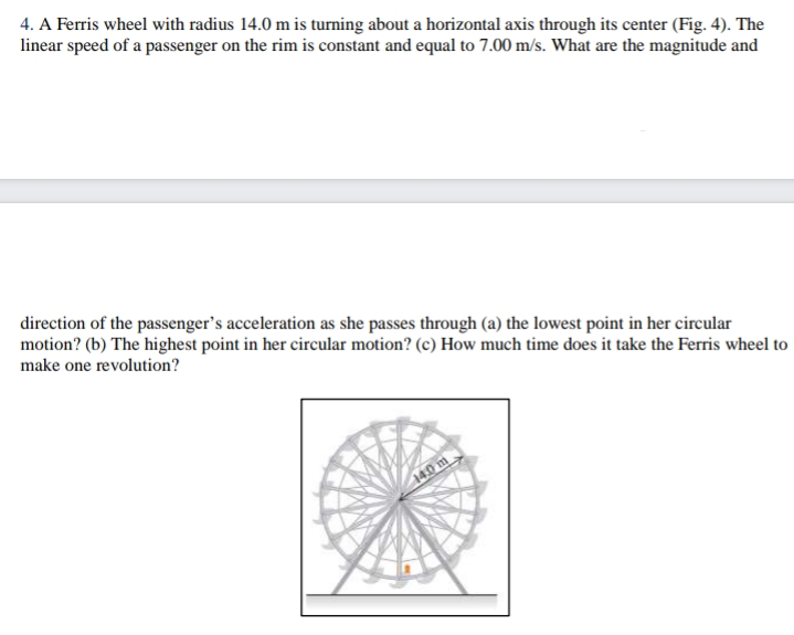 4. A Ferris wheel with radius 14.0 m is turning about a horizontal axis through its center (Fig. 4). The
linear speed of a passenger on the rim is constant and equal to 7.00 m/s. What are the magnitude and
direction of the passenger's acceleration as she passes through (a) the lowest point in her circular
motion? (b) The highest point in her circular motion? (c) How much time does it take the Ferris wheel to
make one revolution?
140 m.
