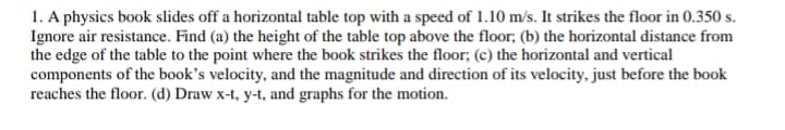 1. A physics book slides off a horizontal table top with a speed of 1.10 m/s. It strikes the floor in 0.350 s.
Ignore air resistance. Find (a) the height of the table top above the floor; (b) the horizontal distance from
the edge of the table to the point where the book strikes the floor; (c) the horizontal and vertical
components of the book's velocity, and the magnitude and direction of its velocity, just before the book
reaches the floor. (d) Draw x-t, y-t, and graphs for the motion.
