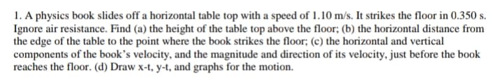 1. A physics book slides off a horizontal table top with a speed of 1.10 m/s. It strikes the floor in 0.350 s.
Ignore air resistance. Find (a) the height of the table top above the floor; (b) the horizontal distance from
the edge of the table to the point where the book strikes the floor; (c) the horizontal and vertical
components of the book’s velocity, and the magnitude and direction of its velocity, just before the book
reaches the floor. (d) Draw x-t, y-t, and graphs for the motion.
