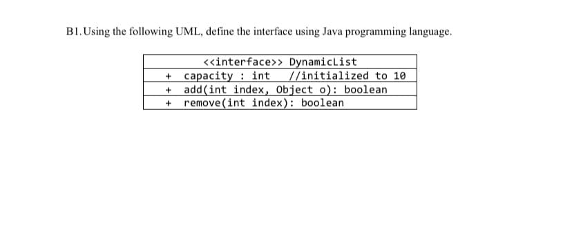 B1. Using the following UML, define the interface using Java programming language.
<«interface>> DynamicList
+ capacity : int //initialized to 10
add(int index, Object o): boolean
remove (int index): boolean
+
