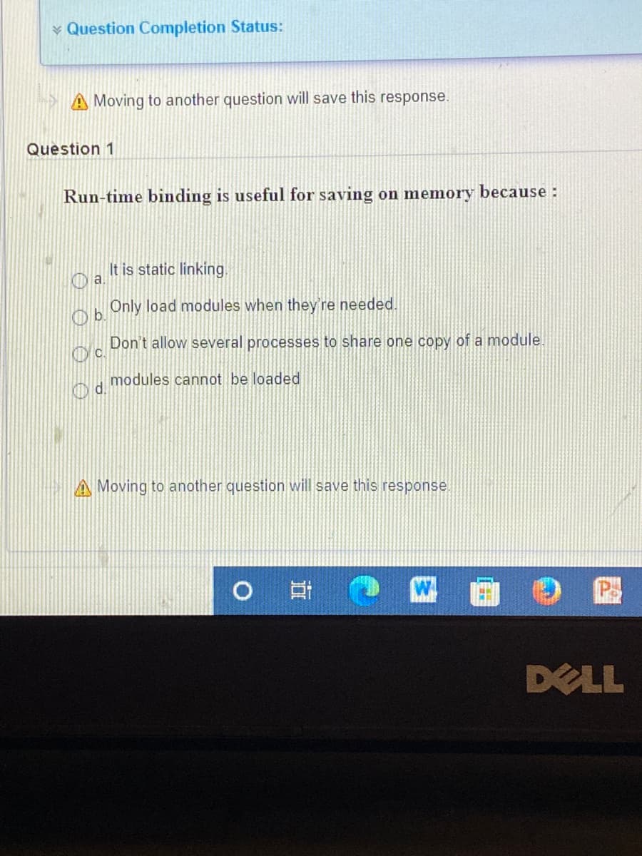 * Question Completion Status:
A Moving to another question will save this response.
Question 1
Run-time binding is useful for saving on memory because :
It is static linking
Only load modules when they're needed.
Ob.
Don't allow several processes to share one copy of a module.
modules cannot be loaded
d.
A Moving to another question will save this response.
O
DELL
