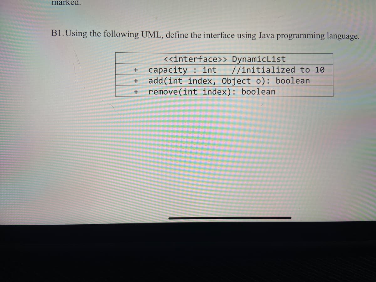 marked.
B1.Using the following UML, define the interface using Java programming language.
<<interface>> DynamicList
capacity : int
add(int index, Object o): boolean
remove(int index): boolean
//initialized to 10
