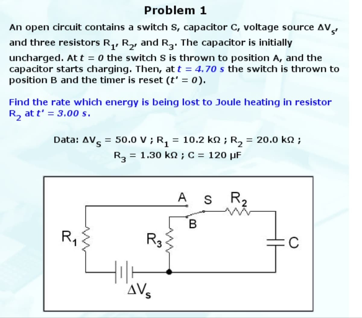 Problem 1
An open circuit contains a switch S, capacitor C, voltage source AV
and three resistors R1, R2, and R3. The capacitor is initially
uncharged. At t = 0 the switch S is thrown to position A, and the
capacitor starts charging. Then, at t = 4.70 s the switch is thrown to
position B and the timer is reset (t' = 0).
Find the rate which energy is being lost to Joule heating in resistor
R₂ at t' = 3.00 s.
Data: AV = 50.0 V; R₁ = 10.2 km; R₂ = 20.0 kn;
R₁
w
R3 = 1.30 kn; C = 120 μF
R3
AVS
ли
A
B
S
R₂
C