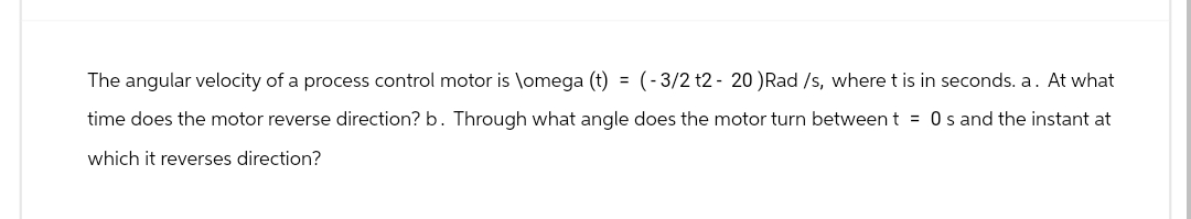 The angular velocity of a process control motor is \omega (t) = (-3/2 t2- 20 ) Rad /s, where t is in seconds. a. At what
time does the motor reverse direction? b. Through what angle does the motor turn between t = 0s and the instant at
which it reverses direction?