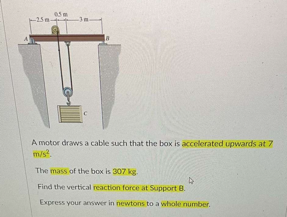A
-2.5 m
0.5 m
-3 m.
C
B
A motor draws a cable such that the box is accelerated upwards at 7
m/s².
The mass of the box is 307 kg.
Find the vertical reaction force at Support B.
Express your answer in newtons to a whole number.
