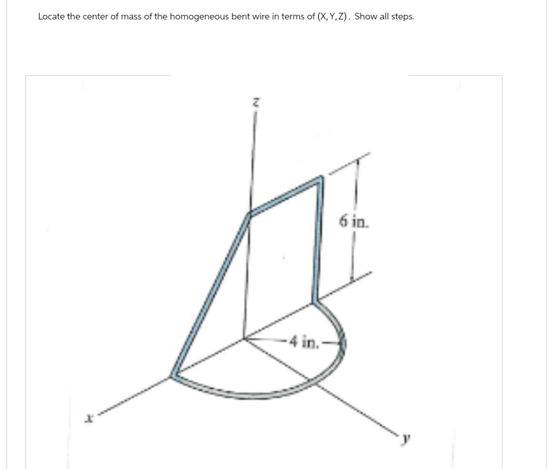 Locate the center of mass of the homogeneous bent wire in terms of (X,Y,Z). Show all steps.
x
-4 in
6 in.
y