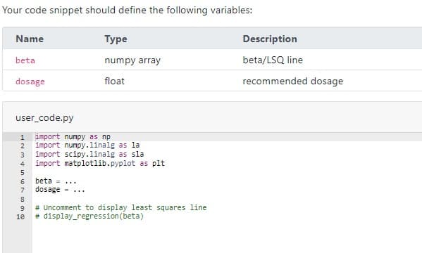 Your code snippet should define the following variables:
Name
Туре
Description
beta
numpy array
beta/LSQ line
dosage
float
recommended dosage
user_code.py
1 import numpy as np
import numpy.linalg as la
import scipy.linalg as sla
import matplotlib.pyplot as plt
2
3
4
5
6.
beta =...
7
dosage = ...
9
# Uncomment to display least squares line
10
# display_regression(beta)
