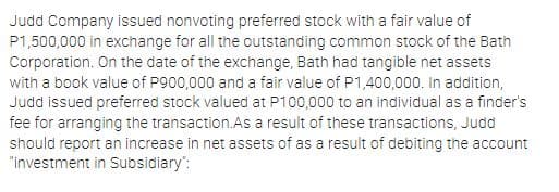 Judd Company issued nonvoting preferred stock with a fair value of
P1,500,000 in exchange for all the outstanding common stock of the Bath
Corporation. On the date of the exchange, Bath had tangible net assets
with a book value of P900,000 and a fair value of P1,400,000. In addition,
Judd issued preferred stock valued at P100,000 to an individual as a finder's
fee for arranging the transaction.As a result of these transactions, Judd
should report an increase in net assets of as a result of debiting the account
"investment in Subsidiary":
