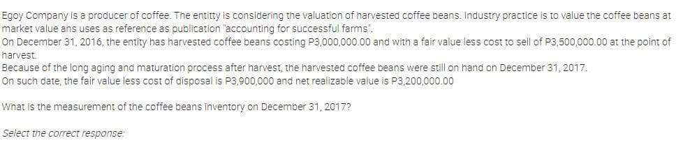 Egoy Company is a producer of coffee. The entitty is considering the valuation of harvested coffee beans. Industry practice is to value the coffee beans at
market value ans uses as reference as publication "accounting for successful farms".
On December 31, 2016, the entity has harvested coffee beans costing P3,000,000.00 and with a fair value less cost to sell of P3,500,000.00 at the point of
harvest.
Because of the long aging and maturation process after harvest, the harvested coffee beans were still on hand on December 31, 2017.
On such date, the fair value less cost of disposal is P3,900,000 and net realizable value is P3,200,000.00
What is the measurement of the coffee beans inventory on December 31, 2017?
Select the correct response:
