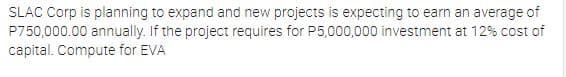 SLAC Corp is planning to expand and new projects is expecting to earn an average of
P750,000.00 annually. If the project requires for P5,000,000 investment at 12% cost of
capital. Compute for EVA
