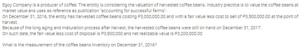 Egoy Company is a producer of coffee. The entitty is considering the valuation of harvested coffee beans. Industry practice is to value the coffee beans at
market value ans uses as reference as publication "accounting for successful farms".
On December 31, 2016, the entity has harvested coffee beans costing P3,000,000.00 and with a fair value less cost to sell of P3,500,000.00 at the point of
harvest.
Because of the long aging and maturation process after harvest, the harvested coffee beans were still on hand on December 31, 2017.
On such date, the fair value less cost of disposal is P3,900,000 and net realizable value is P3,200,000.00
What is the measurement of the coffee beans inventory on December 31, 2016?
