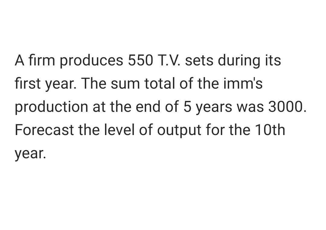A firm produces 550 T.V. sets during its
first year. The sum total of the imm's
production at the end of 5 years was 3000.
Forecast the level of output for the 10th
year.
