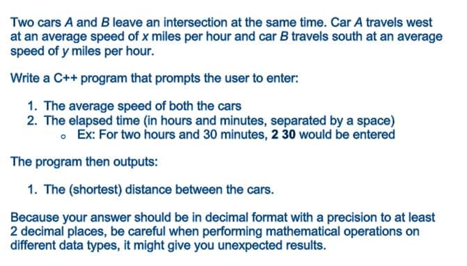 Two cars A and B leave an intersection at the same time. Car A travels west
at an average speed of x miles per hour and car B travels south at an average
speed of y miles per hour.
Write a C++ program that prompts the user to enter:
1. The average speed of both the cars
2. The elapsed time (in hours and minutes, separated by a space)
• Ex: For two hours and 30 minutes, 2 30 would be entered
The program then outputs:
1. The (shortest) distance between the cars.
Because your answer should be in decimal format with a precision to at least
2 decimal places, be careful when performing mathematical operations on
different data types, it might give you unexpected results.
