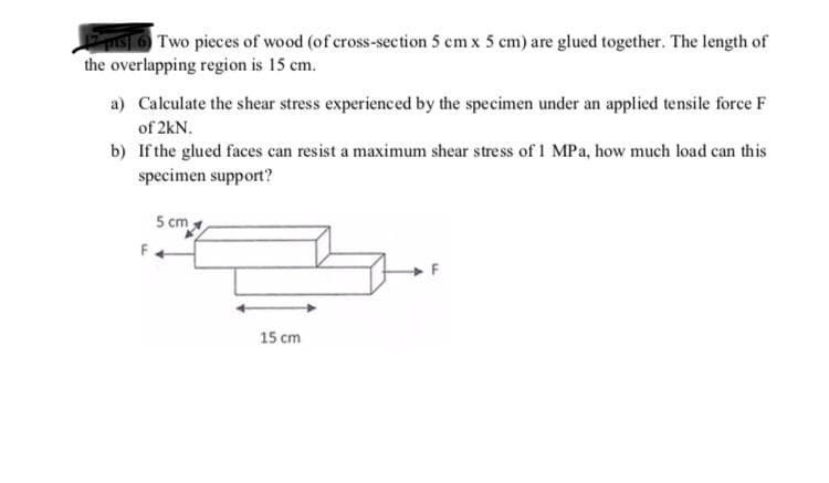 IS Two pieces of wood (of cross-section 5 cm x 5 cm) are glued together. The length of
the overlapping region is 15 cm.
a) Calculate the shear stress experienced by the specimen under an applied tensile force F
of 2kN.
b) If the glued faces can resist a maximum shear stress of 1 MPa, how much load can this
specimen support?
5 cm
15 cm
